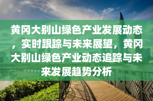 黃岡大別山綠色產(chǎn)業(yè)發(fā)展動(dòng)態(tài)，實(shí)時(shí)跟蹤與未來(lái)展望，黃岡大別山綠色產(chǎn)業(yè)動(dòng)態(tài)追蹤與未來(lái)發(fā)展趨勢(shì)分析
