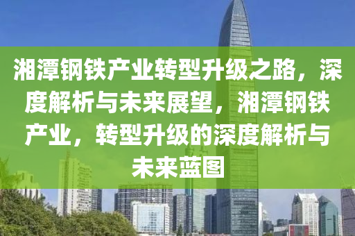 湘潭鋼鐵產(chǎn)業(yè)轉(zhuǎn)型升級(jí)之路，深度解析與未來(lái)展望，湘潭鋼鐵產(chǎn)業(yè)，轉(zhuǎn)型升級(jí)的深度解析與未來(lái)藍(lán)圖
