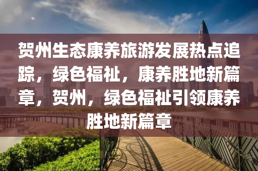 賀州生態(tài)康養(yǎng)旅游發(fā)展熱點追蹤，綠色福祉，康養(yǎng)勝地新篇章，賀州，綠色福祉引領康養(yǎng)勝地新篇章