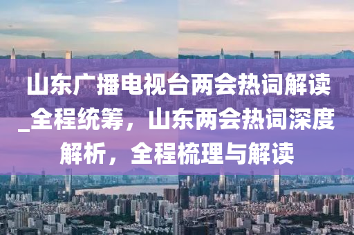 山東廣播電視臺兩會熱詞解讀_全程統(tǒng)籌，山東兩會熱詞深度解析，全程梳理與解讀