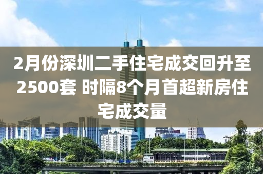 2月份深圳二手住宅成交回升至2500套 時隔8個月首超新房住宅成交量