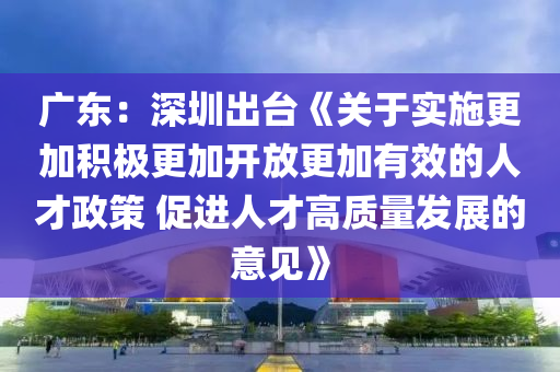 廣東：深圳出臺《關(guān)于實(shí)施更加積極更加開放更加有效的人才政策 促進(jìn)人才高質(zhì)量發(fā)展的意見》