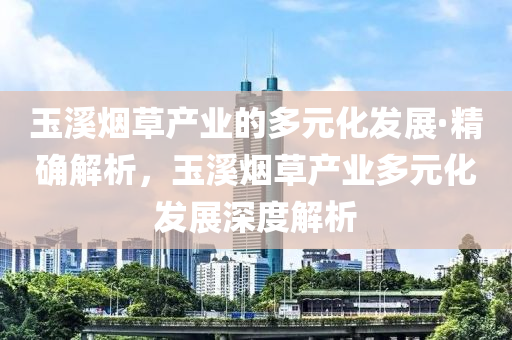 玉溪煙草產(chǎn)業(yè)的多元化發(fā)展·精確解析，玉溪煙草產(chǎn)業(yè)多元化發(fā)展深度解析
