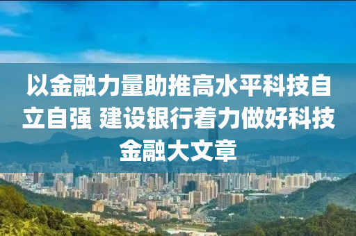 以金融力量助推高水平科技自立自強(qiáng) 建設(shè)銀行著力做好科技金融大文章