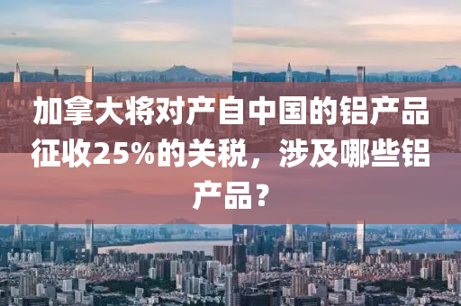 加拿大將對(duì)產(chǎn)自中國(guó)的鋁產(chǎn)品征收25%的關(guān)稅，涉及哪些鋁產(chǎn)品？