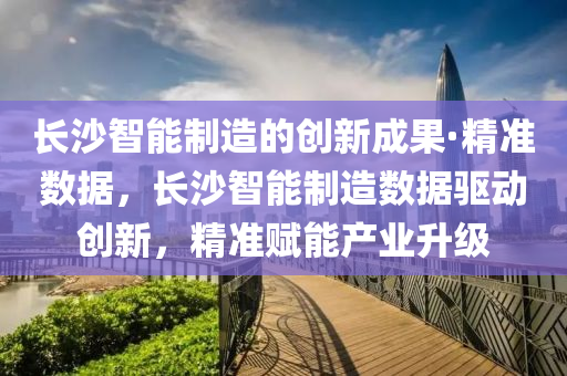 長沙智能制造的創(chuàng)新成果·精準(zhǔn)數(shù)據(jù)，長沙智能制造數(shù)據(jù)驅(qū)動創(chuàng)新，精準(zhǔn)賦能產(chǎn)業(yè)升級