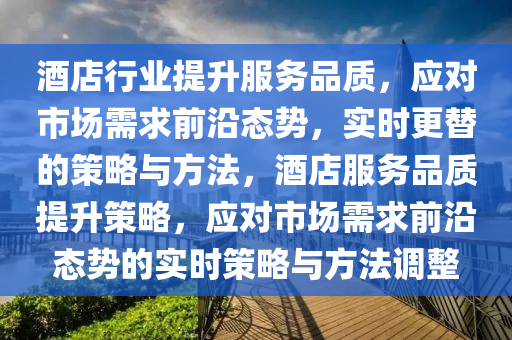 酒店行業(yè)提升服務品質，應對市場需求前沿態(tài)勢，實時更替的策略與方法，酒店服務品質提升策略，應對市場需求前沿態(tài)勢的實時策略與方法調整