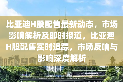 比亞迪H股配售最新動(dòng)態(tài)，市場(chǎng)影響解析及即時(shí)報(bào)道，比亞迪H股配售實(shí)時(shí)追蹤，市場(chǎng)反響與影響深度解析