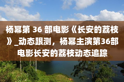 楊冪第 36 部電影《長(zhǎng)安的荔枝》_動(dòng)態(tài)跟測(cè)，楊冪主演第36部電影長(zhǎng)安的荔枝動(dòng)態(tài)追蹤