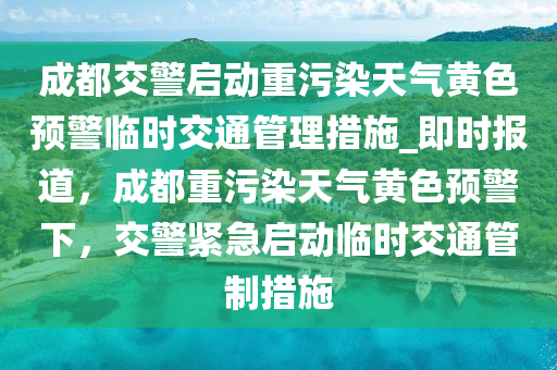 成都交警啟動重污染天氣黃色預(yù)警臨時交通管理措施_即時報道，成都重污染天氣黃色預(yù)警下，交警緊急啟動臨時交通管制措施