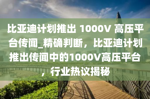 比亞迪計(jì)劃推出 1000V 高壓平臺(tái)傳聞_精確判斷，比亞迪計(jì)劃推出傳聞中的1000V高壓平臺(tái)，行業(yè)熱議揭秘