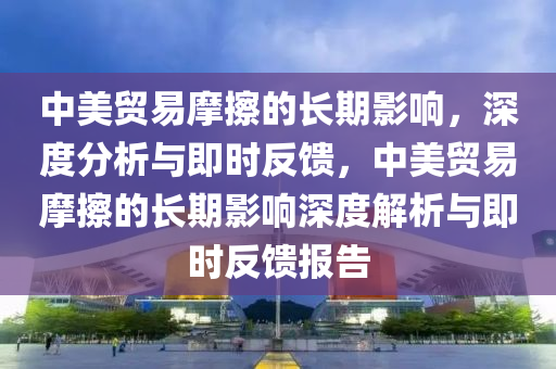 中美貿易摩擦的長期影響，深度分析與即時反饋，中美貿易摩擦的長期影響深度解析與即時反饋報告
