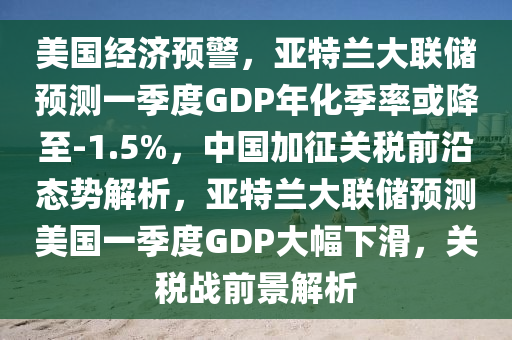 美國(guó)經(jīng)濟(jì)預(yù)警，亞特蘭大聯(lián)儲(chǔ)預(yù)測(cè)一季度GDP年化季率或降至-1.5%，中國(guó)加征關(guān)稅前沿態(tài)勢(shì)解析，亞特蘭大聯(lián)儲(chǔ)預(yù)測(cè)美國(guó)一季度GDP大幅下滑，關(guān)稅戰(zhàn)前景解析