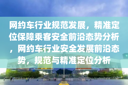 網(wǎng)約車行業(yè)規(guī)范發(fā)展，精準(zhǔn)定位保障乘客安全前沿態(tài)勢分析，網(wǎng)約車行業(yè)安全發(fā)展前沿態(tài)勢，規(guī)范與精準(zhǔn)定位分析