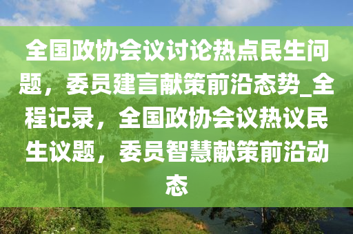 全國政協(xié)會議討論熱點民生問題，委員建言獻策前沿態(tài)勢_全程記錄，全國政協(xié)會議熱議民生議題，委員智慧獻策前沿動態(tài)