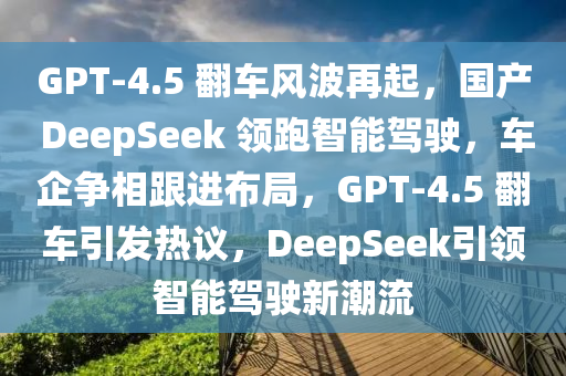 GPT-4.5 翻車風(fēng)波再起，國(guó)產(chǎn) DeepSeek 領(lǐng)跑智能駕駛，車企爭(zhēng)相跟進(jìn)布局，GPT-4.5 翻車引發(fā)熱議，DeepSeek引領(lǐng)智能駕駛新潮流