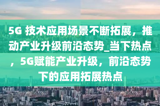 5G 技術(shù)應(yīng)用場景不斷拓展，推動產(chǎn)業(yè)升級前沿態(tài)勢_當下熱點，5G賦能產(chǎn)業(yè)升級，前沿態(tài)勢下的應(yīng)用拓展熱點