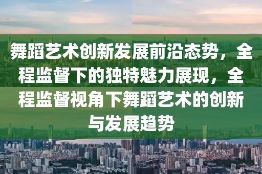 舞蹈藝術創(chuàng)新發(fā)展前沿態(tài)勢，全程監(jiān)督下的獨特魅力展現，全程監(jiān)督視角下舞蹈藝術的創(chuàng)新與發(fā)展趨勢