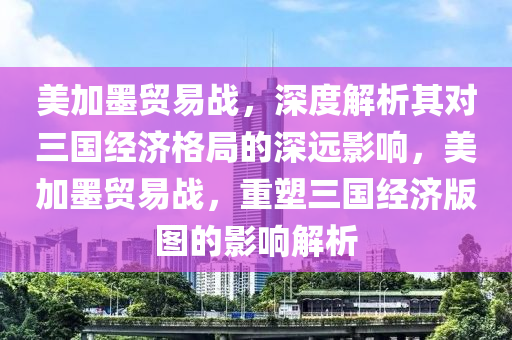 美加墨貿(mào)易戰(zhàn)，深度解析其對(duì)三國(guó)經(jīng)濟(jì)格局的深遠(yuǎn)影響，美加墨貿(mào)易戰(zhàn)，重塑三國(guó)經(jīng)濟(jì)版圖的影響解析