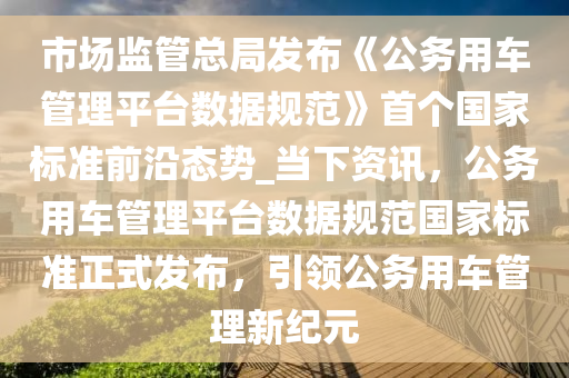 市場監(jiān)管總局發(fā)布《公務用車管理平臺數(shù)據(jù)規(guī)范》首個國家標準前沿態(tài)勢_當下資訊，公務用車管理平臺數(shù)據(jù)規(guī)范國家標準正式發(fā)布，引領(lǐng)公務用車管理新紀元