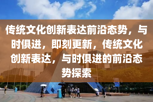 傳統(tǒng)文化創(chuàng)新表達前沿態(tài)勢，與時俱進，即刻更新，傳統(tǒng)文化創(chuàng)新表達，與時俱進的前沿態(tài)勢探索