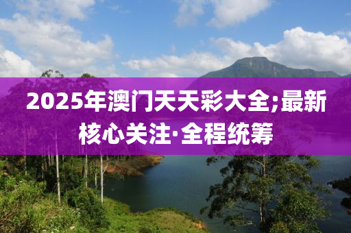 2025年澳門天天彩大全;最新核心關(guān)注·全程統(tǒng)籌