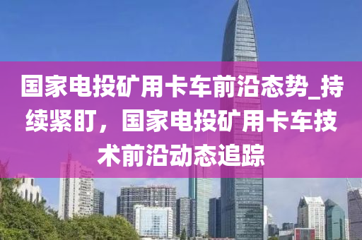 國(guó)家電投礦用卡車前沿態(tài)勢(shì)_持續(xù)緊盯，國(guó)家電投礦用卡車技術(shù)前沿動(dòng)態(tài)追蹤