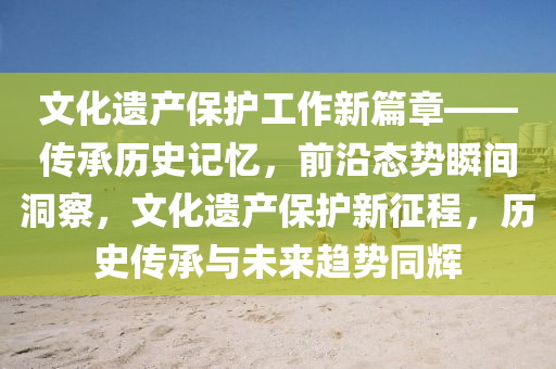 文化遺產保護工作新篇章——傳承歷史記憶，前沿態(tài)勢瞬間洞察，文化遺產保護新征程，歷史傳承與未來趨勢同輝