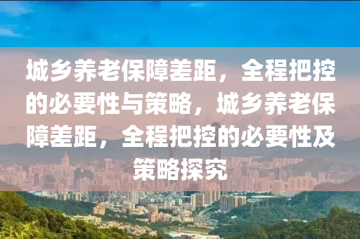 城鄉(xiāng)養(yǎng)老保障差距，全程把控的必要性與策略，城鄉(xiāng)養(yǎng)老保障差距，全程把控的必要性及策略探究