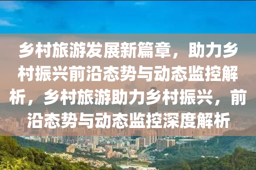 鄉(xiāng)村旅游發(fā)展新篇章，助力鄉(xiāng)村振興前沿態(tài)勢與動態(tài)監(jiān)控解析，鄉(xiāng)村旅游助力鄉(xiāng)村振興，前沿態(tài)勢與動態(tài)監(jiān)控深度解析