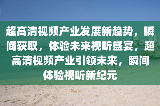 超高清視頻產(chǎn)業(yè)發(fā)展新趨勢(shì)，瞬間獲取，體驗(yàn)未來(lái)視聽(tīng)盛宴，超高清視頻產(chǎn)業(yè)引領(lǐng)未來(lái)，瞬間體驗(yàn)視聽(tīng)新紀(jì)元