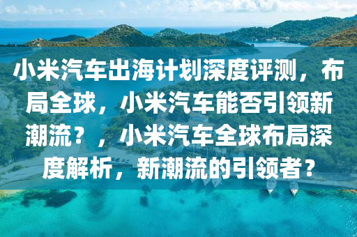 小米汽車出海計劃深度評測，布局全球，小米汽車能否引領新潮流？，小米汽車全球布局深度解析，新潮流的引領者？