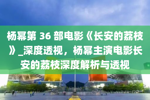 楊冪第 36 部電影《長安的荔枝》_深度透視，楊冪主演電影長安的荔枝深度解析與透視