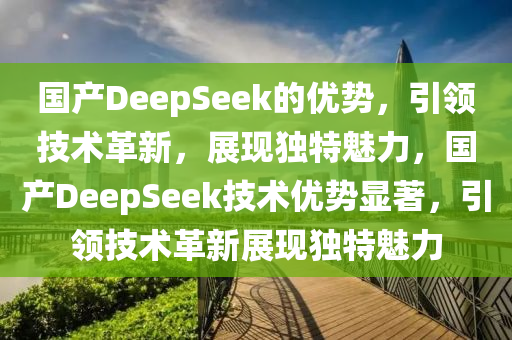 國產(chǎn)DeepSeek的優(yōu)勢，引領(lǐng)技術(shù)革新，展現(xiàn)獨(dú)特魅力，國產(chǎn)DeepSeek技術(shù)優(yōu)勢顯著，引領(lǐng)技術(shù)革新展現(xiàn)獨(dú)特魅力