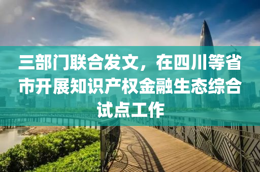 三部門聯(lián)合發(fā)文，在四川等省市開展知識產(chǎn)權(quán)金融生態(tài)綜合試點工作