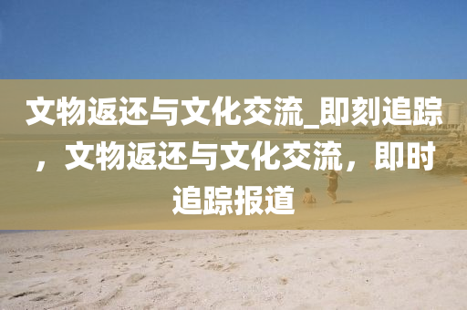 文物返還與文化交流_即刻追蹤，文物返還與文化交流，即時追蹤報道
