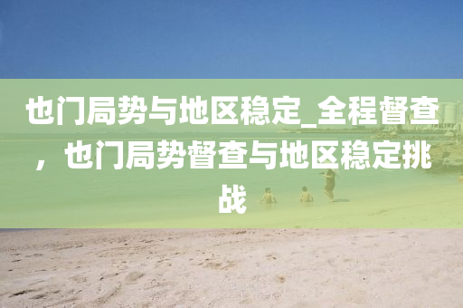 也門局勢與地區(qū)穩(wěn)定_全程督查，也門局勢督查與地區(qū)穩(wěn)定挑戰(zhàn)