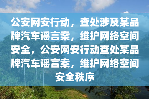 公安網(wǎng)安行動(dòng)，查處涉及某品牌汽車(chē)謠言案，維護(hù)網(wǎng)絡(luò)空間安全，公安網(wǎng)安行動(dòng)查處某品牌汽車(chē)謠言案，維護(hù)網(wǎng)絡(luò)空間安全秩序