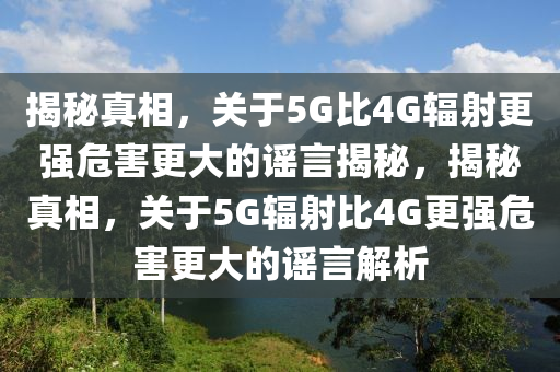 揭秘真相，關(guān)于5G比4G輻射更強(qiáng)危害更大的謠言揭秘，揭秘真相，關(guān)于5G輻射比4G更強(qiáng)危害更大的謠言解析