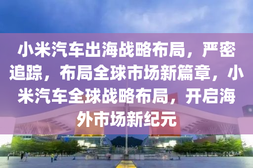 小米汽車出海戰(zhàn)略布局，嚴(yán)密追蹤，布局全球市場新篇章，小米汽車全球戰(zhàn)略布局，開啟海外市場新紀(jì)元