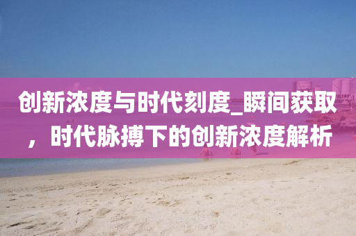 創(chuàng)新濃度與時(shí)代刻度_瞬間獲取，時(shí)代脈搏下的創(chuàng)新濃度解析