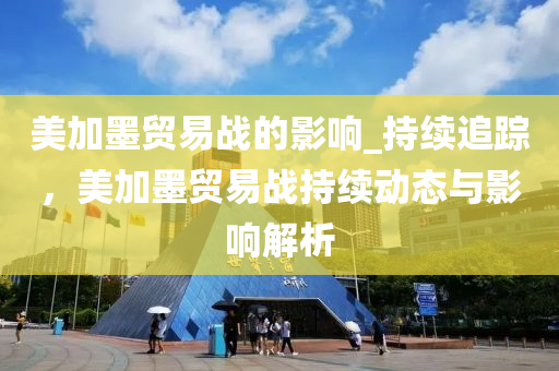 美加墨貿(mào)易戰(zhàn)的影響_持續(xù)追蹤，美加墨貿(mào)易戰(zhàn)持續(xù)動(dòng)態(tài)與影響解析