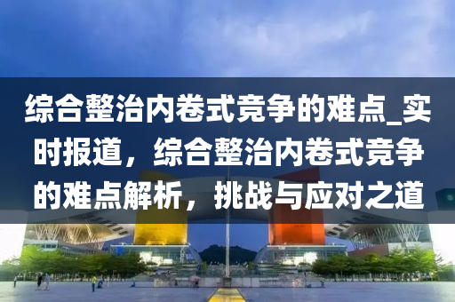 綜合整治內(nèi)卷式競爭的難點(diǎn)_實(shí)時(shí)報(bào)道，綜合整治內(nèi)卷式競爭的難點(diǎn)解析，挑戰(zhàn)與應(yīng)對之道