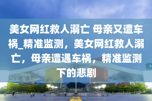 美女網(wǎng)紅救人溺亡 母親又遭車禍_精準(zhǔn)監(jiān)測(cè)，美女網(wǎng)紅救人溺亡，母親遭遇車禍，精準(zhǔn)監(jiān)測(cè)下的悲劇