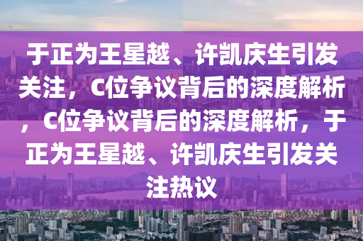 于正為王星越、許凱慶生引發(fā)關(guān)注，C位爭(zhēng)議背后的深度解析，C位爭(zhēng)議背后的深度解析，于正為王星越、許凱慶生引發(fā)關(guān)注熱議