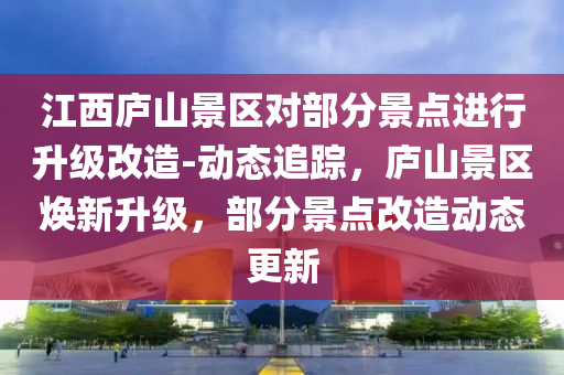 江西廬山景區(qū)對部分景點(diǎn)進(jìn)行升級改造-動(dòng)態(tài)追蹤，廬山景區(qū)煥新升級，部分景點(diǎn)改造動(dòng)態(tài)更新