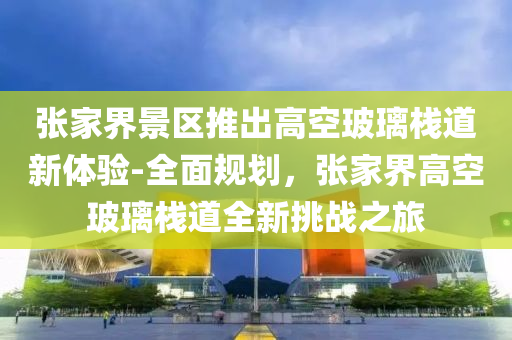 張家界景區(qū)推出高空玻璃棧道新體驗(yàn)-全面規(guī)劃，張家界高空玻璃棧道全新挑戰(zhàn)之旅