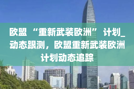 歐盟 “重新武裝歐洲” 計(jì)劃_動(dòng)態(tài)跟測，歐盟重新武裝歐洲計(jì)劃動(dòng)態(tài)追蹤
