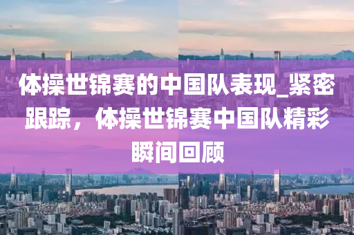 體操世錦賽的中國隊表現(xiàn)_緊密跟蹤，體操世錦賽中國隊精彩瞬間回顧