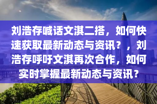 劉浩存喊話文淇二搭，如何快速獲取最新動(dòng)態(tài)與資訊？，劉浩存呼吁文淇再次合作，如何實(shí)時(shí)掌握最新動(dòng)態(tài)與資訊？